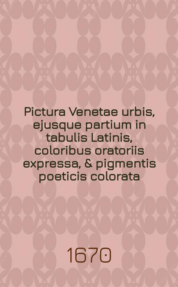 Pictura Venetae urbis, ejusque partium in tabulis Latinis, coloribus oratoriis expressa, & pigmentis poeticis colorata