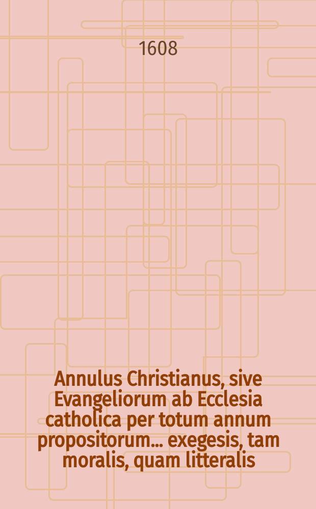Annulus Christianus, sive Evangeliorum ab Ecclesia catholica per totum annum propositorum ... exegesis, tam moralis, quam litteralis