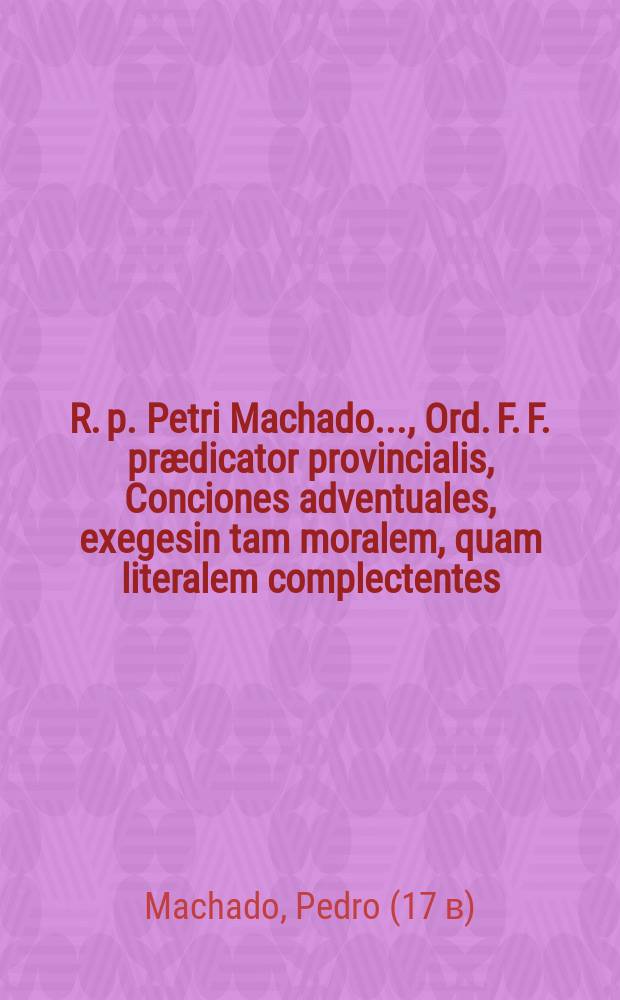 R. p. Petri Machado ..., Ord. F. F. pr&aelig;dicator provincialis, Conciones adventuales, exegesin tam moralem, quam literalem complectentes