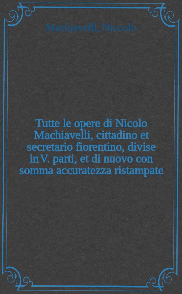 Tutte le opere di Nicolo Machiavelli, cittadino et secretario fiorentino, divise in V. parti, et di nuovo con somma accuratezza ristampate