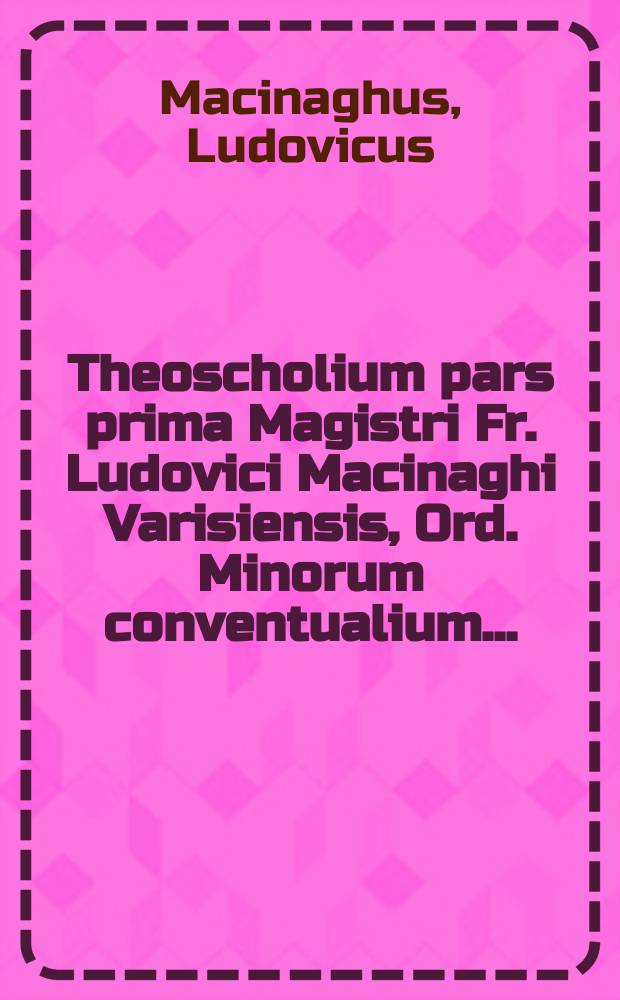 Theoscholium pars prima Magistri Fr. Ludovici Macinaghi Varisiensis, Ord. Minorum conventualium ...