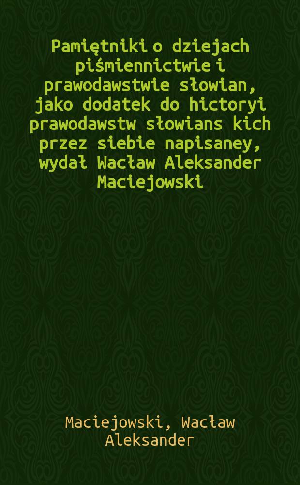 Pamiętniki o dziejach piśmiennictwie i prawodawstwie słowian, jako dodatek do hictoryi prawodawstw słowians kich przez siebie napisaney, wydał Wacław Aleksander Maciejowski ...