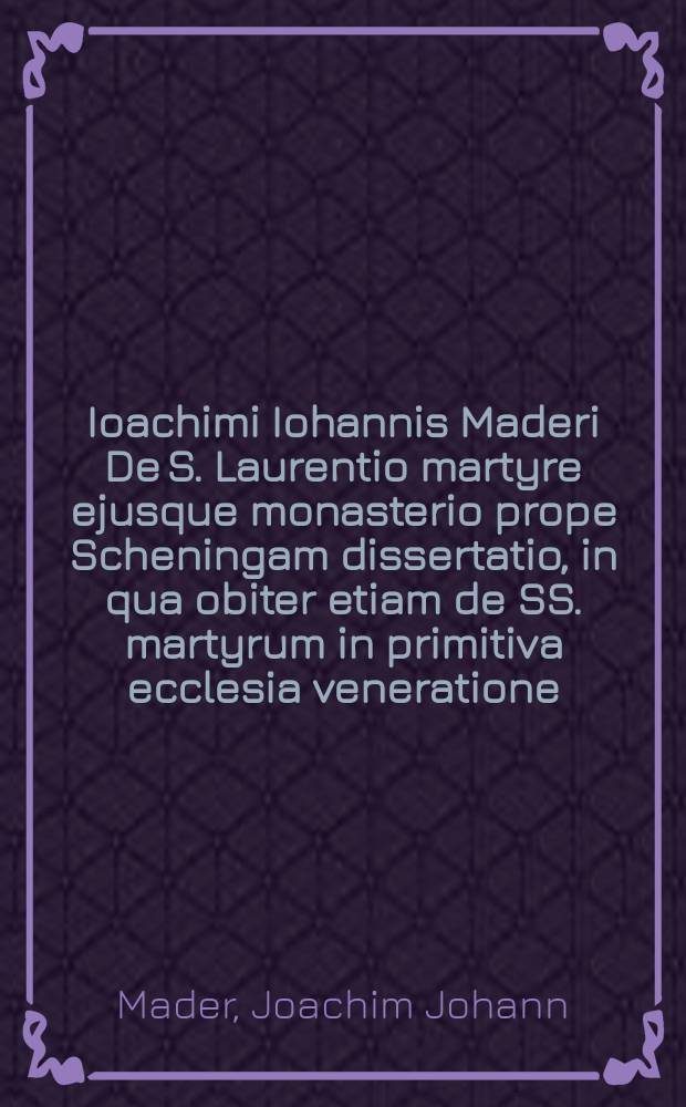 Ioachimi Iohannis Maderi De S. Laurentio martyre ejusque monasterio prope Scheningam dissertatio, in qua obiter etiam de SS. martyrum in primitiva ecclesia veneratione, et qui circa eam deinceps in eandem irrepsit abusu
