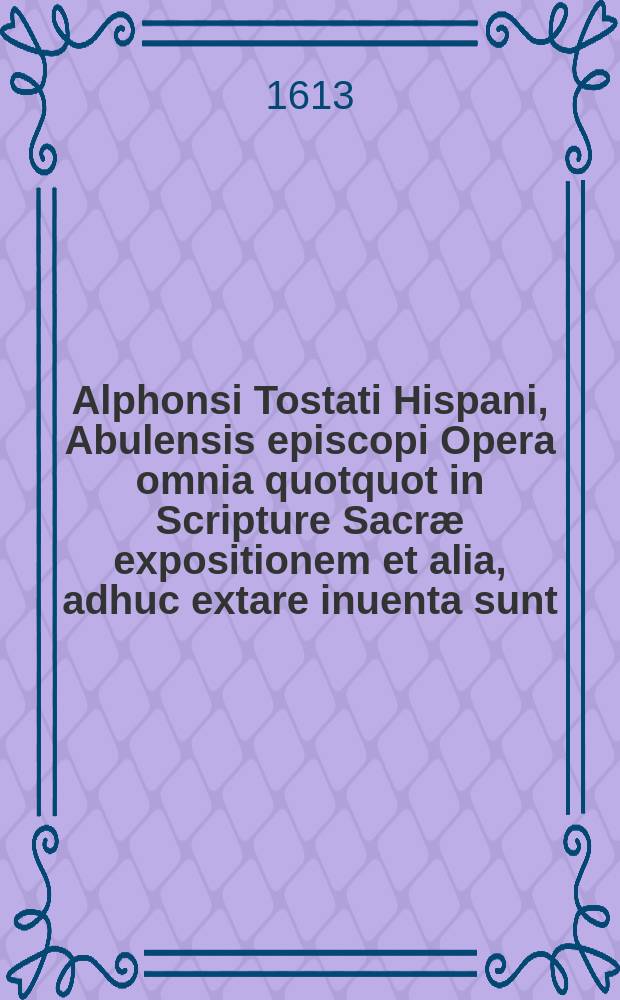 Alphonsi Tostati Hispani, Abulensis episcopi Opera omnia quotquot in Scripture Sacræ expositionem et alia, adhuc extare inuenta sunt : Nunc primum in Germania post Venetas empressiones ... in lucē edita : Cum indice ..