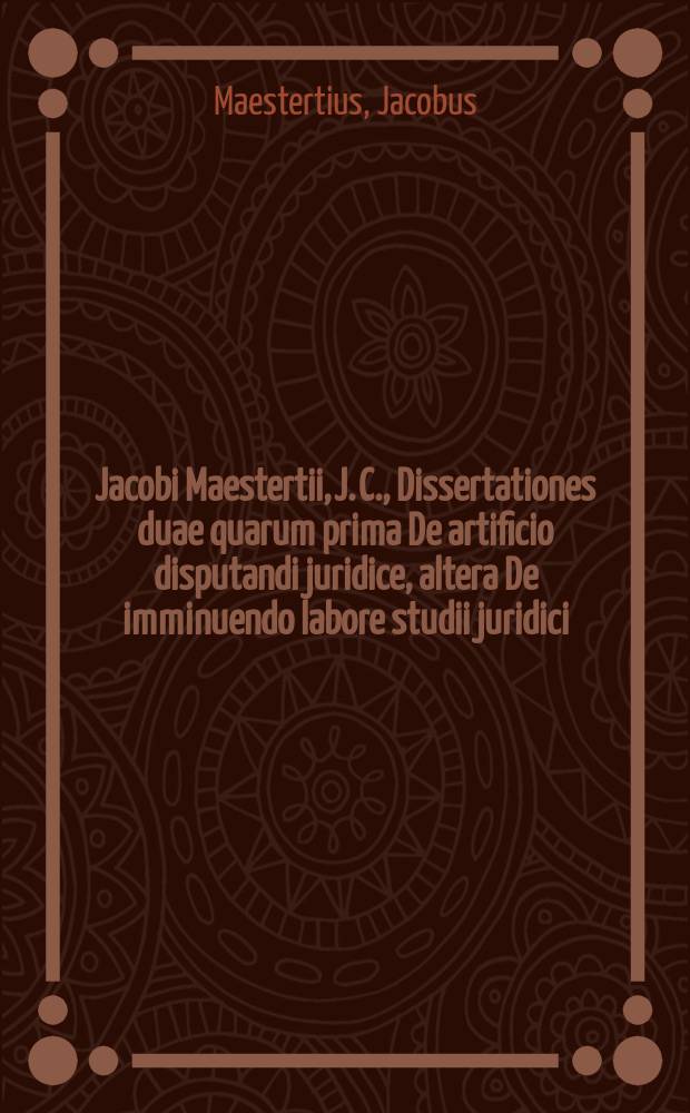 Jacobi Maestertii, J. C., Dissertationes duae quarum prima De artificio disputandi juridice, altera De imminuendo labore studii juridici