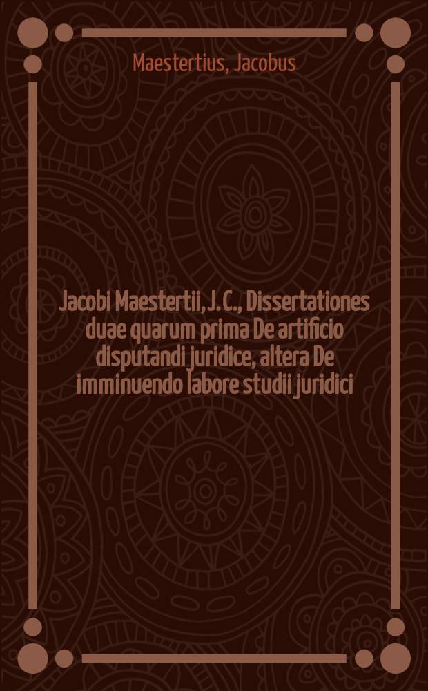 Jacobi Maestertii, J. C., Dissertationes duae quarum prima De artificio disputandi juridice, altera De imminuendo labore studii juridici
