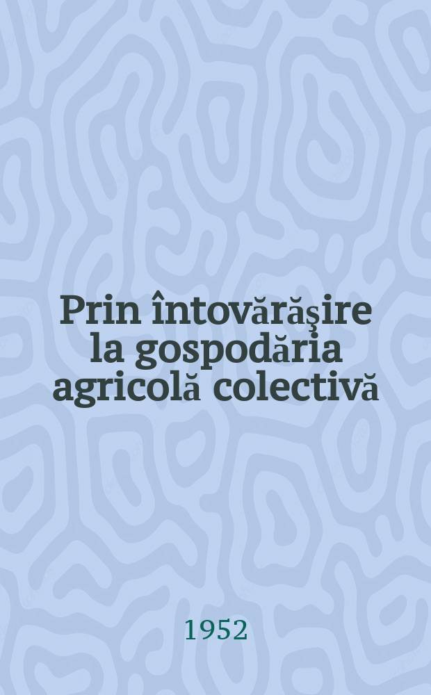 Prin întovărăşire la gospodăria agricolă colectivă : (Din experienţa organizaţiei de bază din gospodăna agricolă colectivă "Viaţă nouă" din Sântana-Arad)