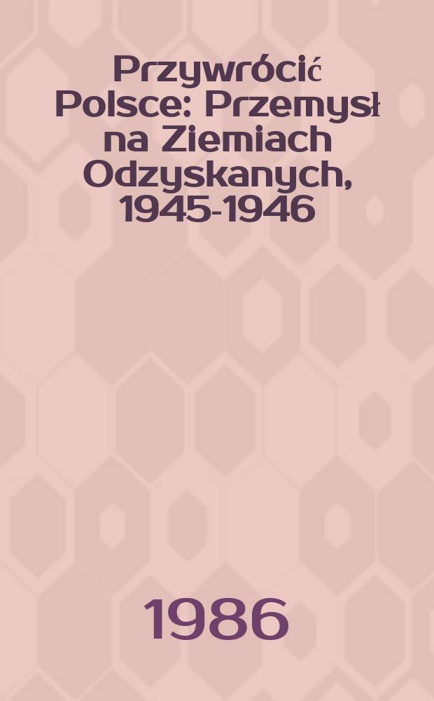 Przywrócić Polsce : Przemysł na Ziemiach Odzyskanych, 1945-1946