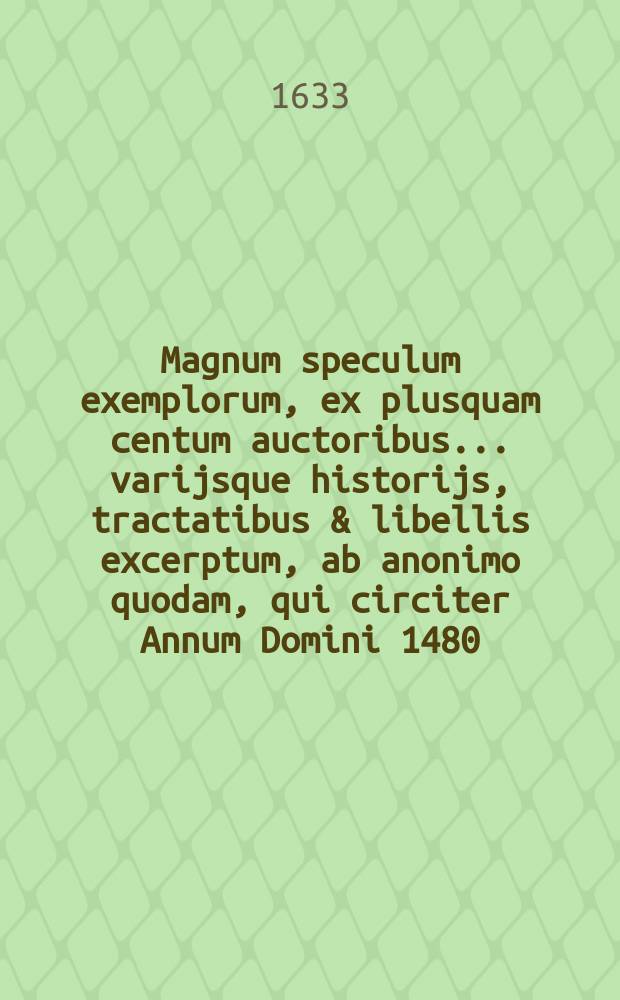 Magnum speculum exemplorum, ex plusquam centum auctoribus ... varijsque historijs, tractatibus & libellis excerptum, ab anonimo quodam, qui circiter Annum Domini 1480., vixisse deprehenditur : Opus varijs notis, autorumque citationibus illustratum, & centum sexaginta exemplis locupletatum ... Flores exemplorum, sive Catechismus historialis .... Manipulus exemplorum ...