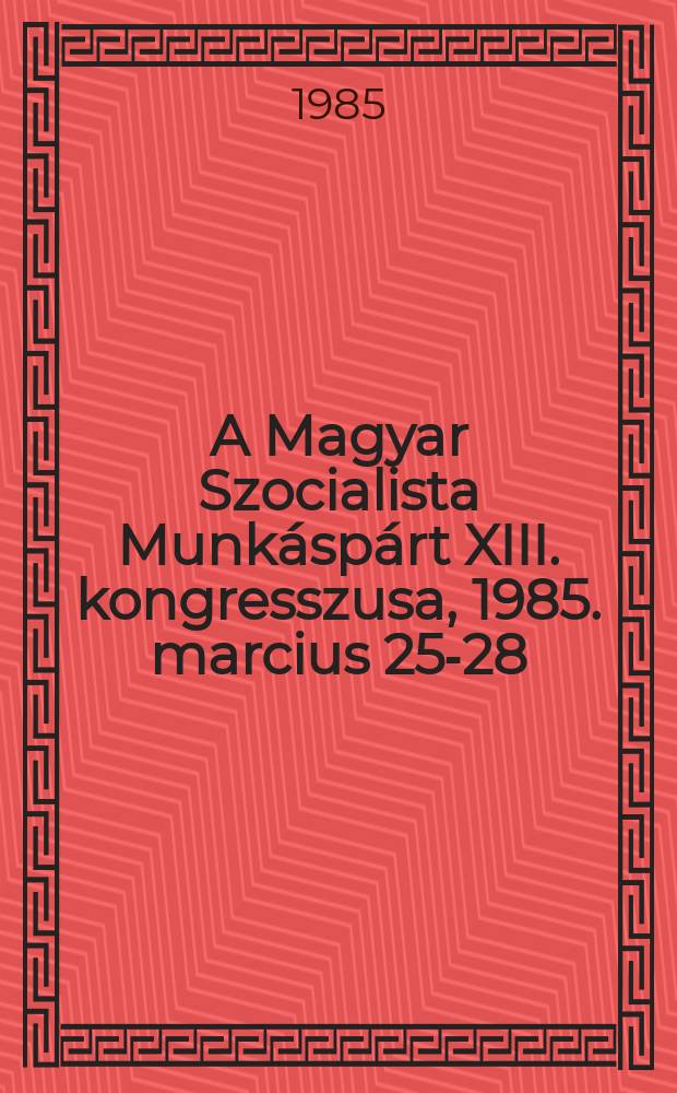 A Magyar Szocialista Munk&aacute;sp&aacute;rt XIII. kongresszusa, 1985. marcius 25-28 : Dokumentumok