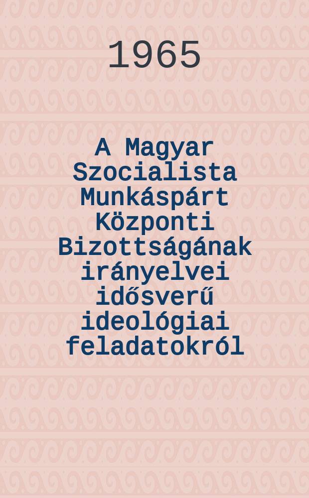 A Magyar Szocialista Munkáspárt Központi Bizottságának irányelvei idősverű ideológiai feladatokról: A Magyar Szocialista Munkáspárt néhány időszerű ideológiai feladata: A Központi Bizottság irányelvei; Szirmai István előadói beszéde a Kózponti Bizottság 1965. március 11-i ülésén