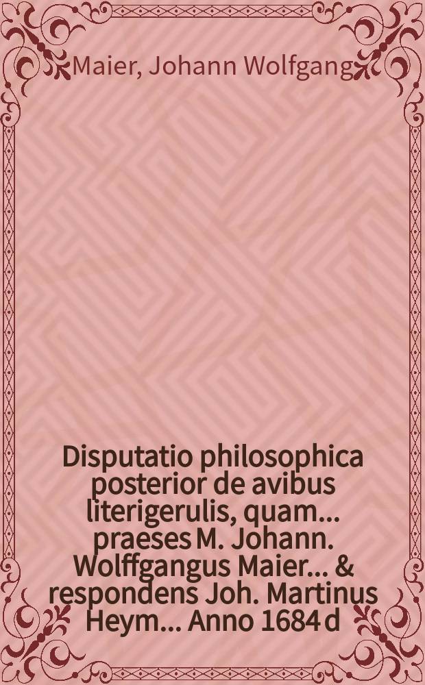 Disputatio philosophica posterior de avibus literigerulis, quam ... praeses M. Johann. Wolffgangus Maier ... & respondens Joh. Martinus Heym ... Anno 1684 d. Augusti