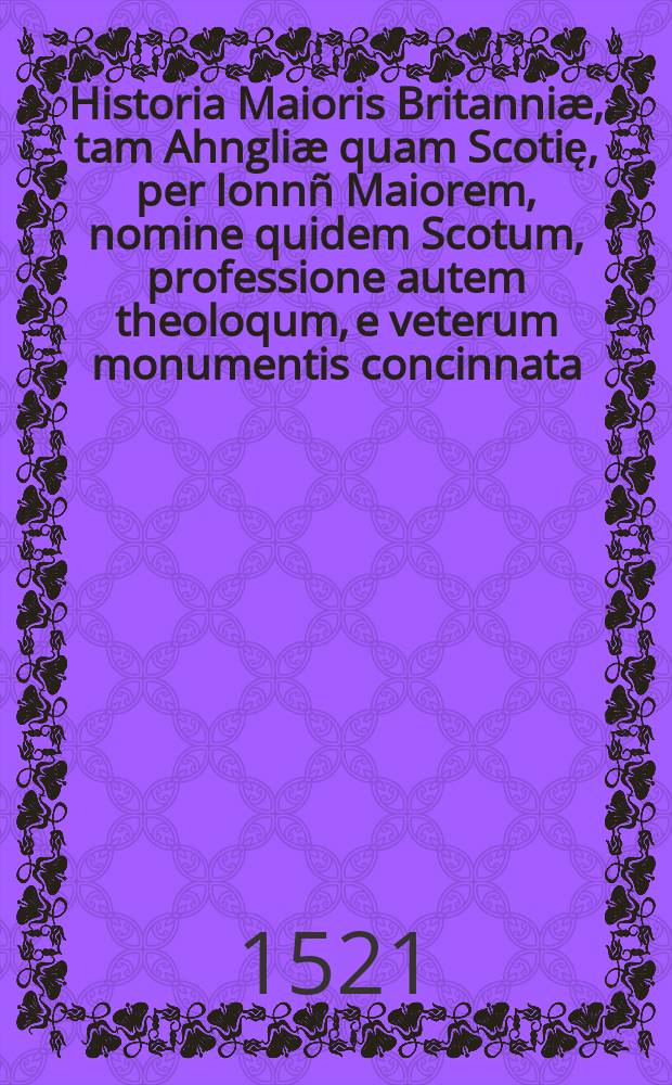 Historia Maioris Britanniæ, tam Ahngliæ quam Scotię, per Ionnñ Maiorem, nomine quidem Scotum, professione autem theoloqum, e veterum monumentis concinnata ...