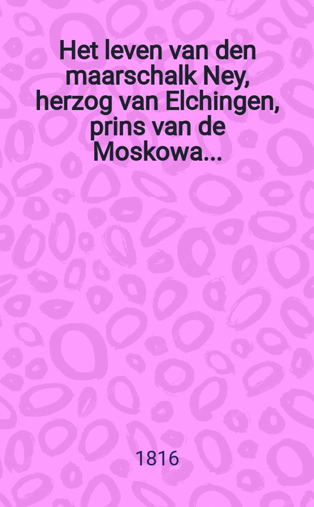 Het leven van den maarschalk Ney, herzog van Elchingen, prins van de Moskowa ...