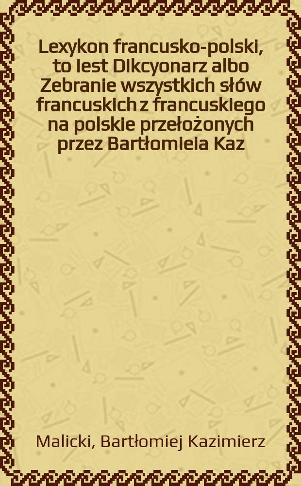 Lexykon francusko-polski, to iest Dikcyonarz albo Zebranie wszystkich słów francuskich z francuskiego na polskie przełożonych przez Bartłomieia Kaz. Malickiego, filozofiey y medycyny doktora = Lexicon françois-polonois, c'est à dire Dictionaire ou Assemblage de touts les mots françois, traduits de françou en polonou par Barthelemi Casimire Malitzki