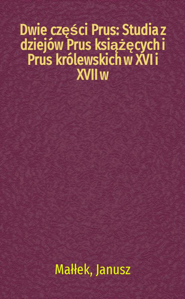 Dwie części Prus : Studia z dziejów Prus książęcych i Prus królewskich w XVI i XVII w