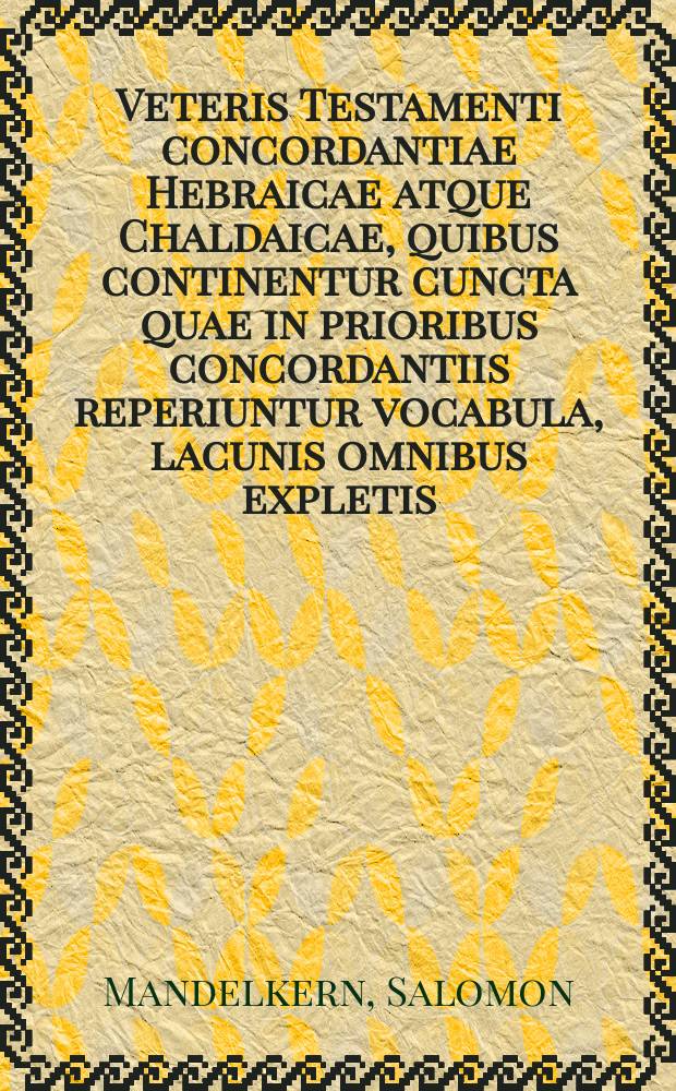 Veteris Testamenti concordantiae Hebraicae atque Chaldaicae, quibus continentur cuncta quae in prioribus concordantiis reperiuntur vocabula, lacunis omnibus expletis, emendatis cuiusquemondi vitiis, locus ubique denuo excerptis atque in meliorem formam redactis, vocalibus interdum adscriptis, particulae omnes adhuc nondum collatae, pronomina omnia hic primum congesta atque enarrata, nomina propria omnia separatim commemorata