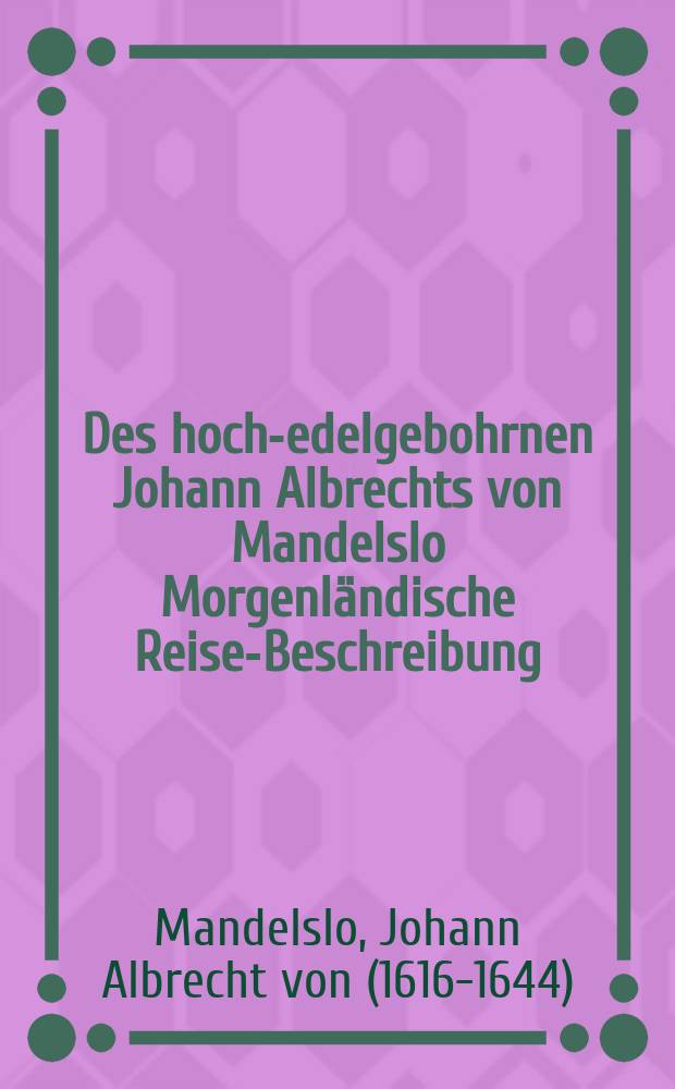 Des hoch-edelgebohrnen Johann Albrechts von Mandelslo Morgenländische Reise-Beschreibung : Worinnen zugleich die Belegenheit und heutiger Zustandt etlicher fürnehmen Indianischen Länder, Provintzien, Städte und Insulen, sampt deren Einwohner Leben, Sitten, Glauben und Handthierung; wie auch die Beschaffenheit der Seefarth über das Oeanische Meer zu sehen und anmuthig beschrieben worden