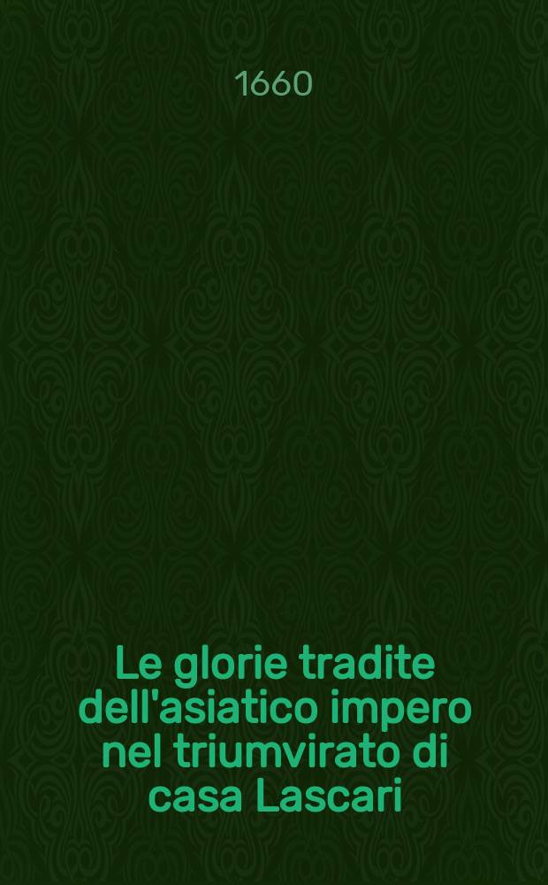 Le glorie tradite dell'asiatico impero nel triumvirato di casa Lascari : L'arme pietose de'Veneti e collegati nel glorioso acquisto di Constantinopoli : Le magnanime imprese de'Veneti medemi, al mantenimento di quel europeo impero : La ricaduta di quella tradita regia, nelle publiche turbolenze d'talia