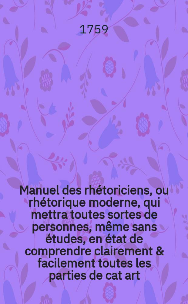 Manuel des rh&eacute;toriciens, ou rh&eacute;torique moderne, qui mettra toutes sortes de personnes, m&ecirc;me sans &eacute;tudes, en &eacute;tat de comprendre clairement & facilement toutes les parties de cat art ... : Avec une r&eacute;capitulation en vers de la rh&eacute;torique ... : Ouvrage utile, non seulement aux jeunes gens qui &eacute;tudient, mais aussi &agrave; toutes personnes oblig&eacute; es de parler en public