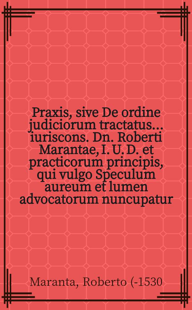 Praxis, sive De ordine judiciorum tractatus ... iuriscons. Dn. Roberti Marantae, I. U. D. et practicorum principis, qui vulgo Speculum aureum et lumen advocatorum nuncupatur