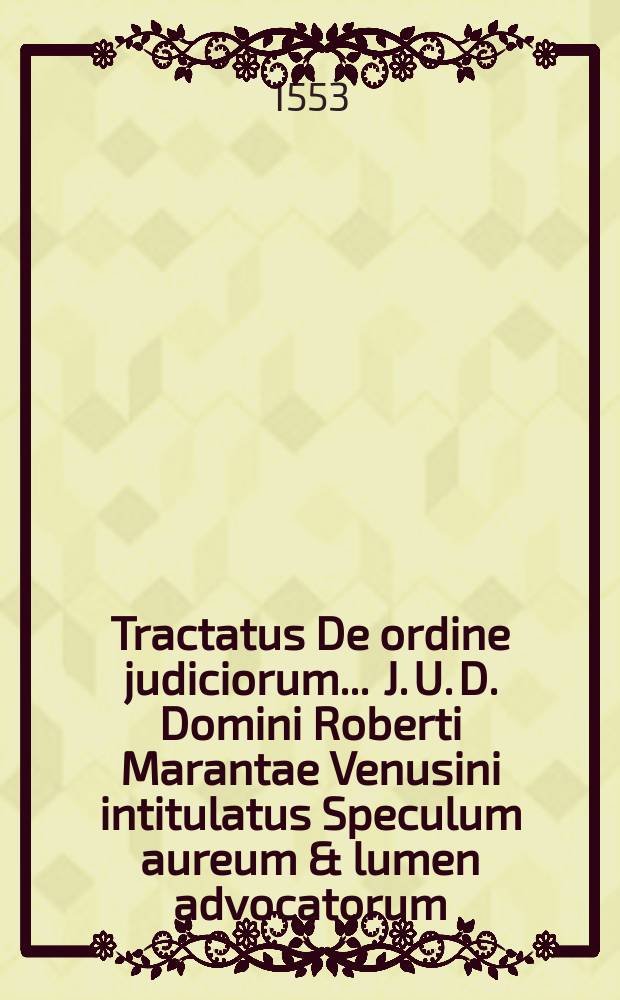 Tractatus De ordine judiciorum ... J. U. D. Domini Roberti Marantae Venusini intitulatus Speculum aureum & lumen advocatorum : Opus solemne & omnibus judicibus et advocatis valde utile