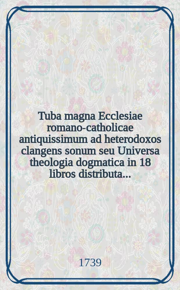 Tuba magna Ecclesiae romano-catholicae antiquissimum ad heterodoxos clangens sonum seu Universa theologia dogmatica in 18 libros distributa ... : P. 1-2