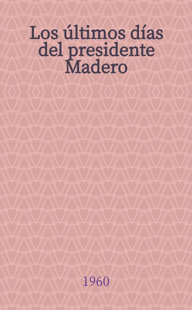 Los últimos días del presidente Madero : Mi gestión diplomática en México