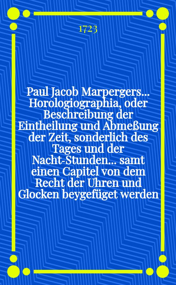 Paul Jacob Marpergers ... Horologiographia, oder Beschreibung der Eintheilung und Abmeßung der Zeit, sonderlich des Tages und der Nacht-Stunden ... samt einen Capitel von dem Recht der Uhren und Glocken beygefüget werden