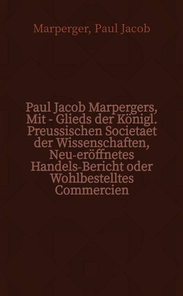 Paul Jacob Marpergers, Mit - Glieds der Königl. Preussischen Societaet der Wissenschaften, Neu-eröffnetes Handels-Bericht oder Wohlbestelltes Commercien - Collegium, worinnen von dessen Nothwondig - und Nutzbarkeit, denen dazu erforderten Personen, dahin gehörigen Sachen, davor anzustellenden Process, und von dem Recht der Kauff-Leute, auch der Commerciorum selbst, ausführlich gehandelt... : Welchem annoch mit beygefüget Ein stattlicher Vorrath allerhand praejudicatorum, responsorum prudentum, und unter solchen des Weyland berühmten franz. Commercien - Raths Savary längst verlangte Parere..