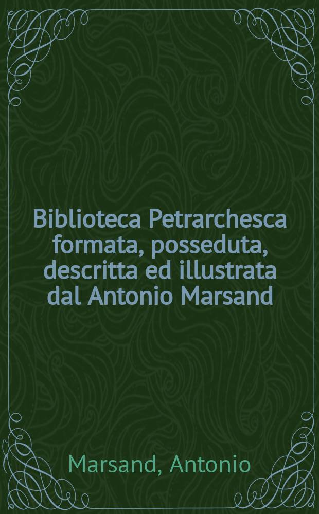 Biblioteca Petrarchesca formata, posseduta, descritta ed illustrata dal Antonio Marsand