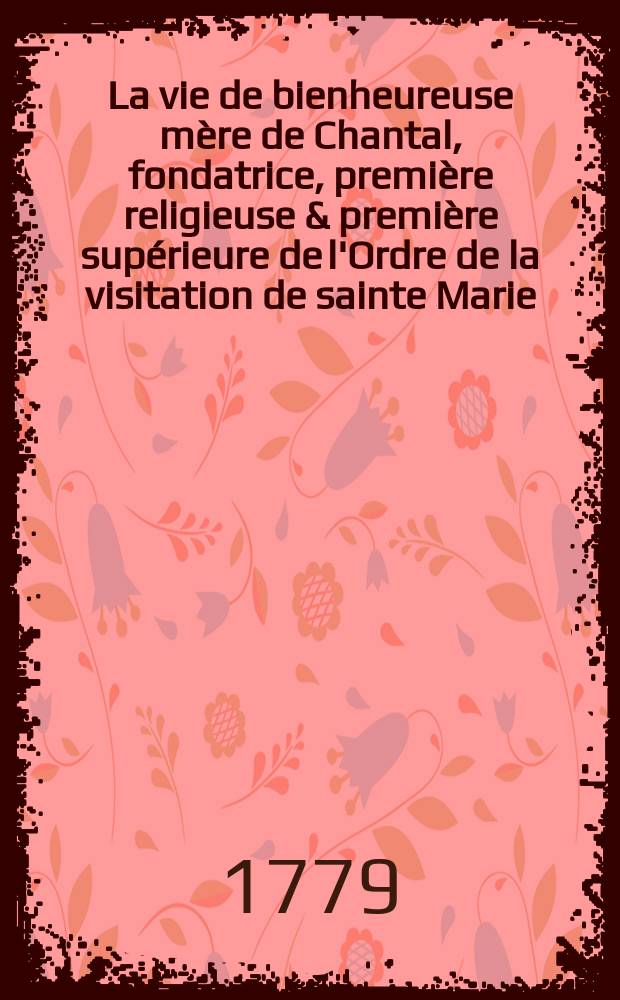 La vie de bienheureuse mère de Chantal, fondatrice, première religieuse & première supérieure de l'Ordre de la visitation de sainte Marie : T. 1-2