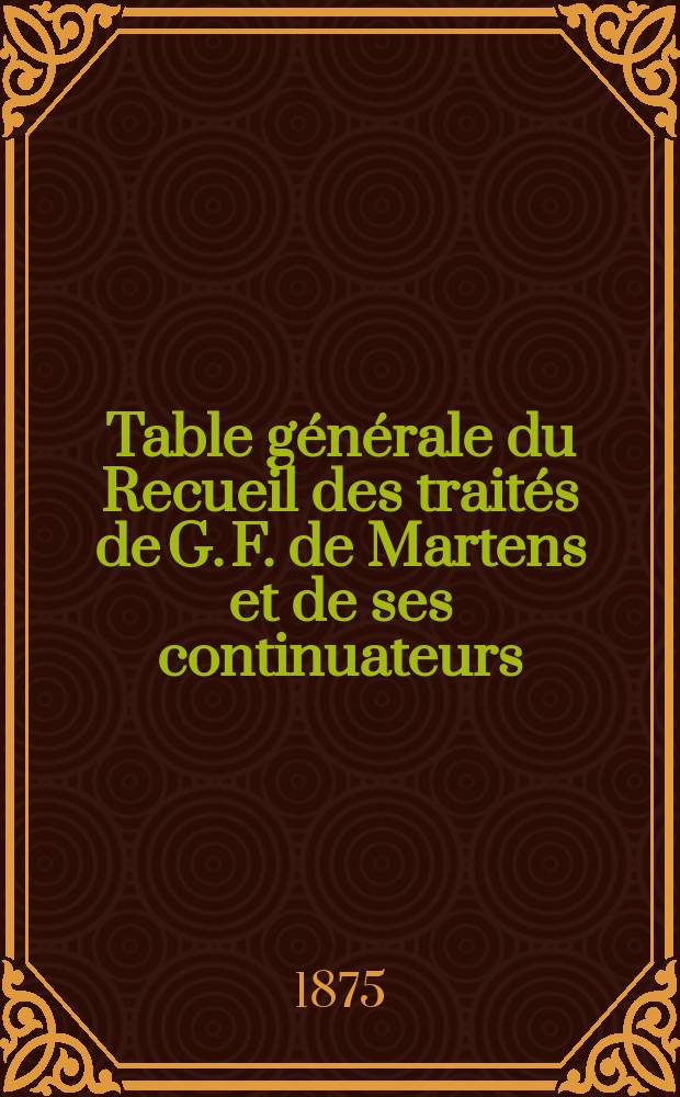 Table g&eacute;n&eacute;rale du Recueil des trait&eacute;s de G. F. de Martens et de ses continuateurs : 1494-1874 : (Recueil (I-ne &eacute;d.), 7 vol. - Suppl., 4 vol. - Recueil (2-e &eacute;d.), 8 vol. - Nouveau recueil, 16 vol. - Nouveaux suupl., 3 vol. - Nouveau recueil g&eacute;n&eacute;ral, 20 vol.)