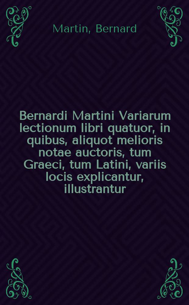 Bernardi Martini Variarum lectionum libri quatuor, in quibus, aliquot melioris notae auctoris, tum Graeci, tum Latini, variis locis explicantur, illustrantur, & a mendis plerisque vindicantur