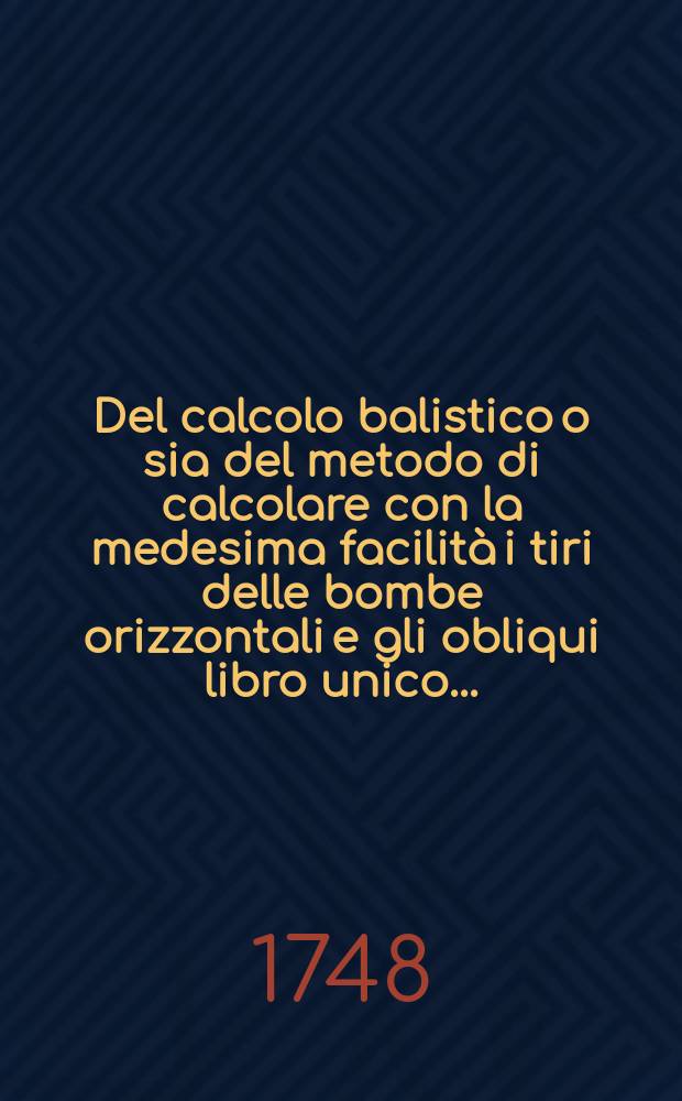 Del calcolo balistico o sia del metodo di calcolare con la medesima facilità i tiri delle bombe orizzontali e gli obliqui libro unico ...