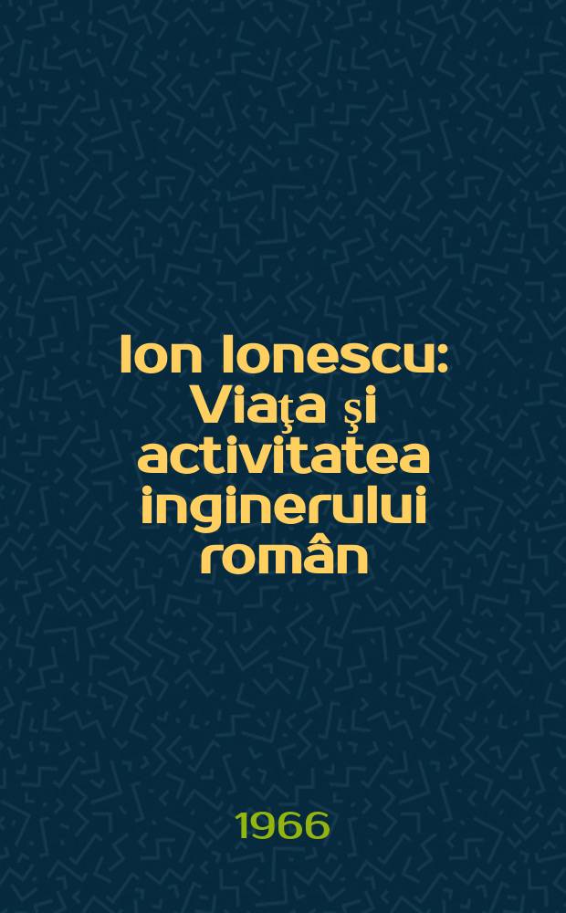 Ion Ionescu : Viaţa şi activitatea inginerului român