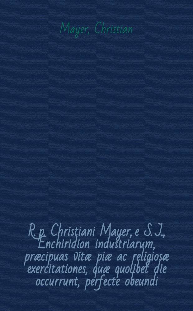 R. p. Christiani Mayer, e S. J., Enchiridion industriarum, præcipuas vitæ piæ ac religiosæ exercitationes, quæ quolibet die occurrunt, perfecte obeundi ...