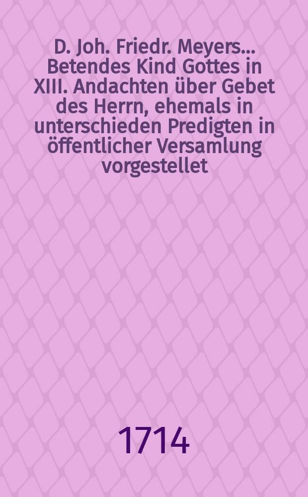 D. Joh. Friedr. Meyers... Betendes Kind Gottes in XIII. Andachten &uuml;ber Gebet des Herrn, ehemals in unterschieden Predigten in &ouml;ffentlicher Versamlung vorgestellet, nach diesem von dem seel. : Herrn Autore in Ordnung gebracht und nunmehro and&auml;chtigen Betern zur erbaulichen Betrachtung zum Druck befordert