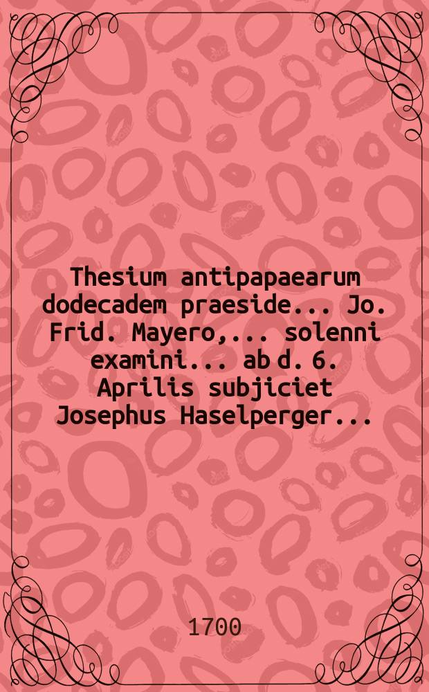 Thesium antipapaearum dodecadem praeside ... Jo. Frid. Mayero, ... solenni examini ... ab d. 6. Aprilis subjiciet Josephus Haselperger ...