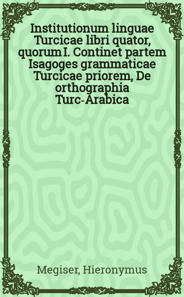 Institutionum linguae Turcicae libri quator, quorum I. Continet partem Isagoges grammaticae Turcicae priorem, De orthographia Turc-Arabica; II. Vero Isagoges grammaticae Turcicae partem posteriorem, De etymologia Turcorum; III. Complectitur diversa linguae Turcicae exercitia & duas proverbiorum Turcicorum centurias; IV. Dictionarium est Latino-Turcicum & ... Turcico-Latinum