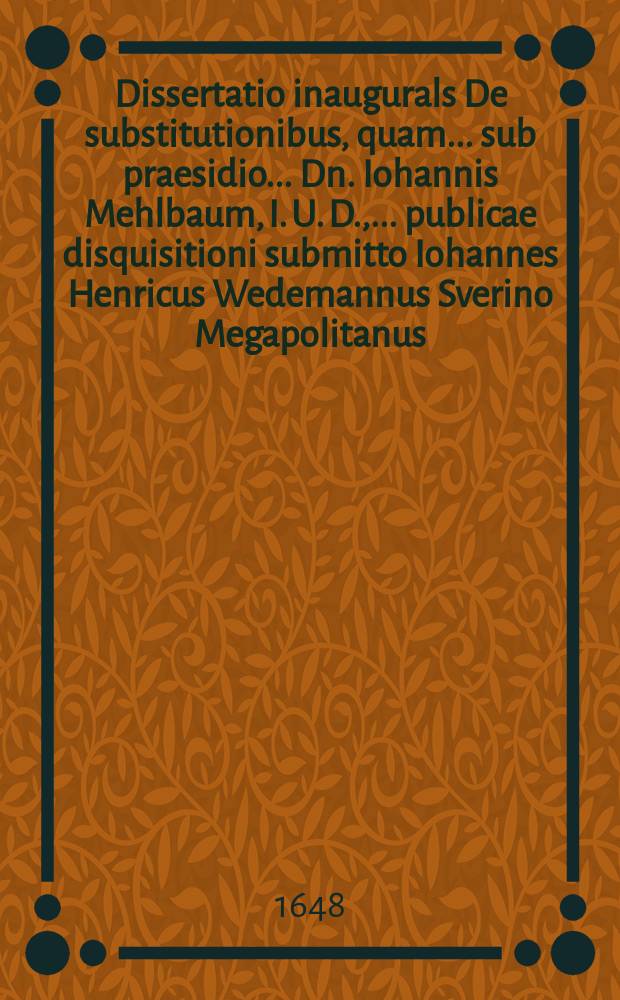 Dissertatio inaugurals De substitutionibus, quam ... sub praesidio ... Dn. Iohannis Mehlbaum, I. U. D., ... publicae disquisitioni submitto Iohannes Henricus Wedemannus Sverino Megapolitanus ... XII. Septemb