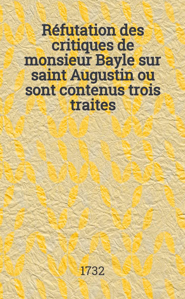 R&eacute;futation des critiques de monsieur Bayle sur saint Augustin ou sont contenus trois traites : le premier: V&eacute;ritable clef des ouvrages de S. Augustin contre les p&eacute;lagiens : Le second: Examen des critiques r&eacute;pandu&euml;s dans le dictionnaires de m. Bayle sur divers endroits des ectits du m&ecirc;me saint docteur : Le troisi&egrave;me: Dissertation touchant la nature de la loi de Moyse : Avec trois tables: la premi&egrave;re des textes de la sainte &eacute;criture la seconde, des textes de S. Augustin, et la troisi&egrave;me, des mati&egrave;res