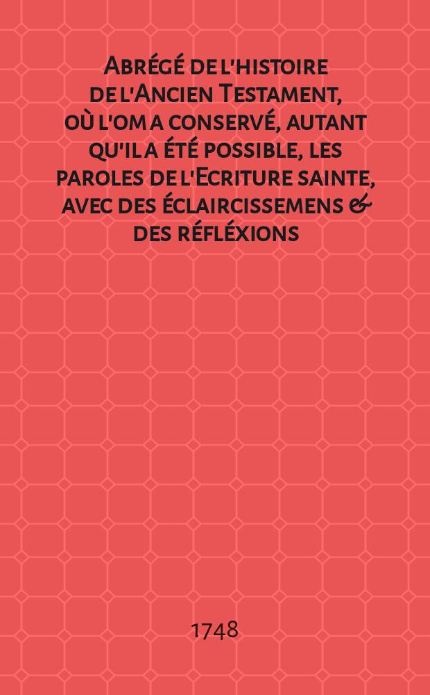 Abr&eacute;g&eacute; de l'histoire de l'Ancien Testament, o&ugrave; l'om a conserv&eacute;, autant qu'il a &eacute;t&eacute; possible, les paroles de l'Ecriture sainte, avec des &eacute;claircissemens & des r&eacute;fl&eacute;xions