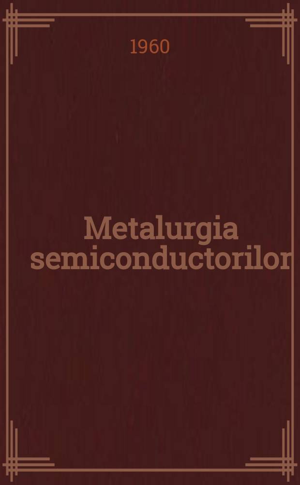 Metalurgia semiconductorilor : Trad. din literatura sovietica de specialitate si articole romineşti