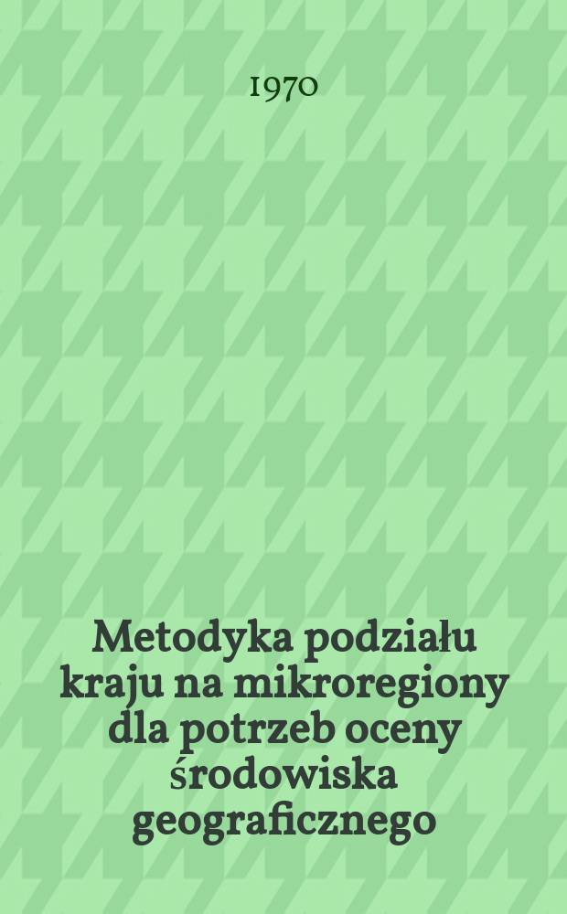 Metodyka podziału kraju na mikroregiony dla potrzeb oceny środowiska geograficznego : Zbiór materiałów X Seminarium metod oceny środowiska geograficznego 10 i 11 marca 1967 roku w Wolsztynie