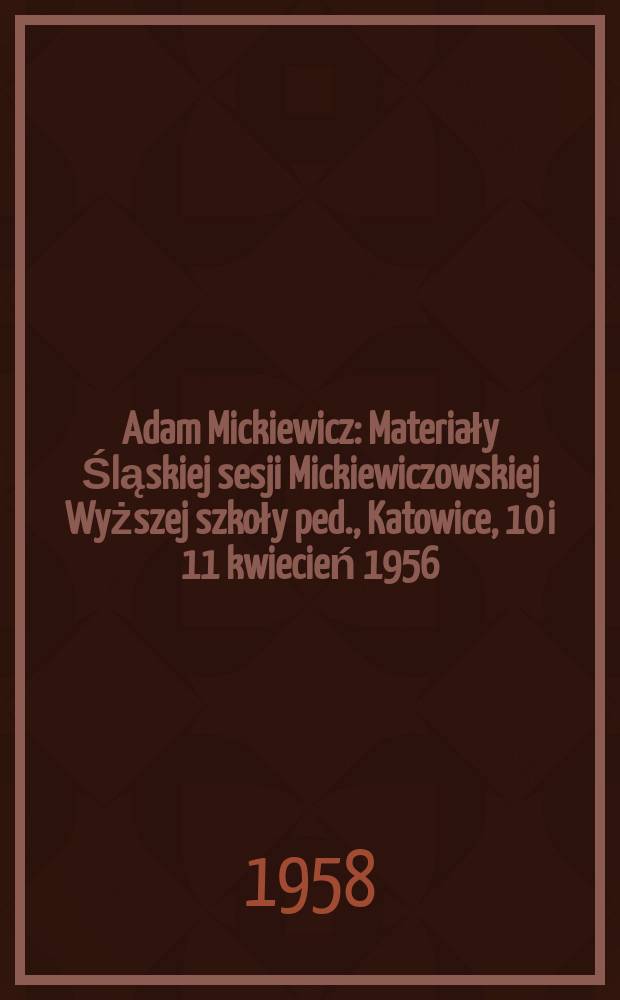 Adam Mickiewicz : Materiały Śląskiej sesji Mickiewiczowskiej Wyższej szkoły ped., Katowice, 10 i 11 kwiecień 1956