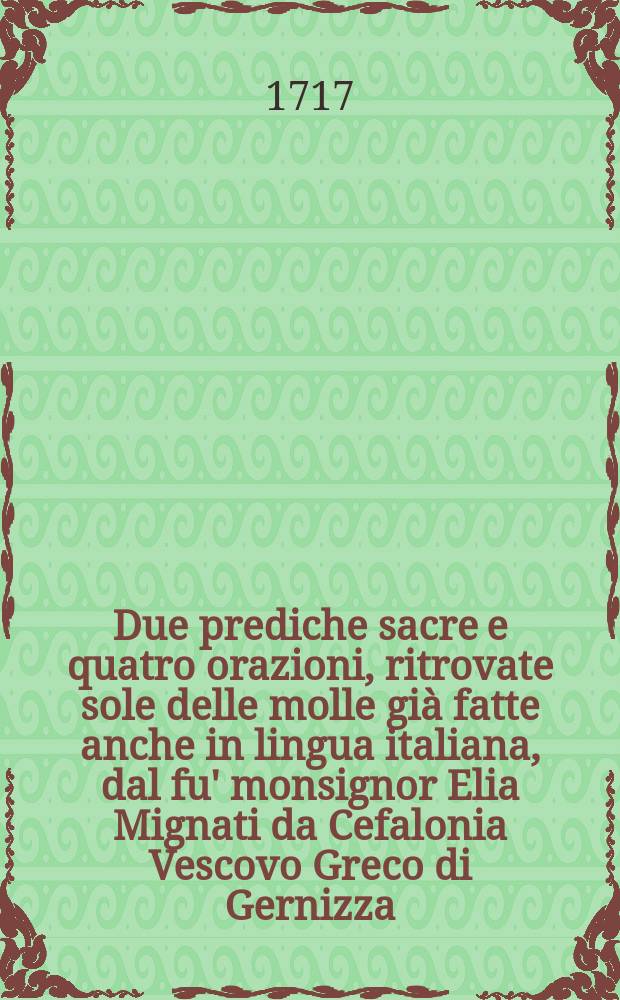 Due prediche sacre e quatro orazioni, ritrovate sole delle molle già fatte anche in lingua italiana, dal fu' monsignor Elia Mignati da Cefalonia Vescovo Greco di Gernizza, e di Calavrita in Morea Date in luce e consacrate al merito sublime dell'illustriss. et eccellentiss. sig. il sig. Federico Cornaro del q. Girolamo ...