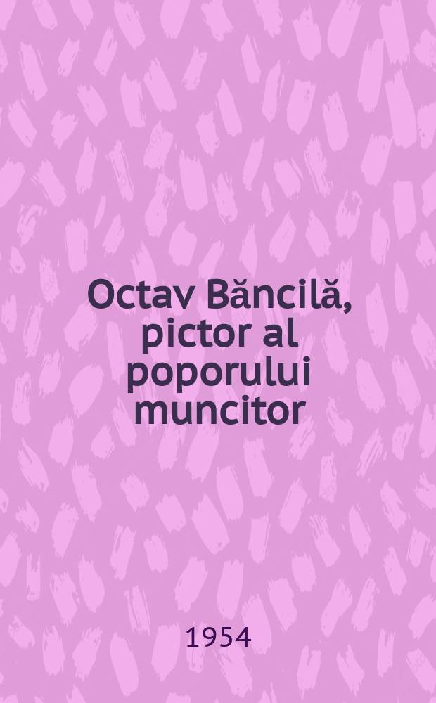 Octav Băncilă, pictor al poporului muncitor : Conferinţa ţinută la Ateneul R.P.R. în aprilie 1954 cu prilejul comemorării lui Octav Băncilă