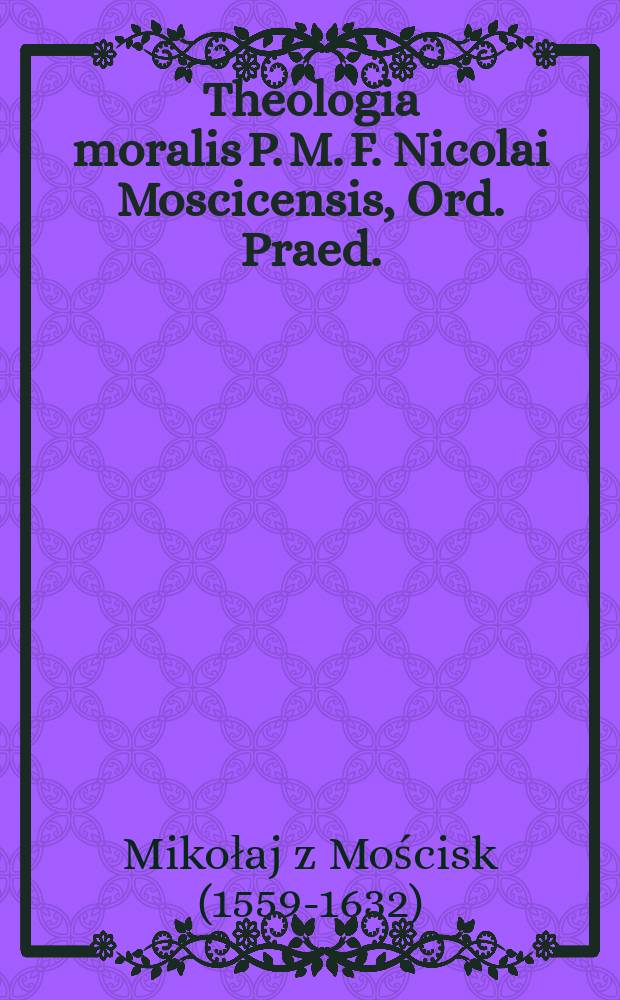 ... Theologia moralis P. M. F. Nicolai Moscicensis, Ord. Praed.: In tres libros distincta, sc. in: Elementa ad S. confessiones; Sacrae artis poenitentiae tyrocinium; Examen approbandorum ad S. confessiones; Accesserunt sententiae à summis pontificibus damnatae, annotationes valde utiles ... : Praeter haec accessit Index alphabeticus in primum & secundum librum; Tractatus quoque de matrimonio / Authore ... Ferdinando Ohm, alias Ianuszowski ..