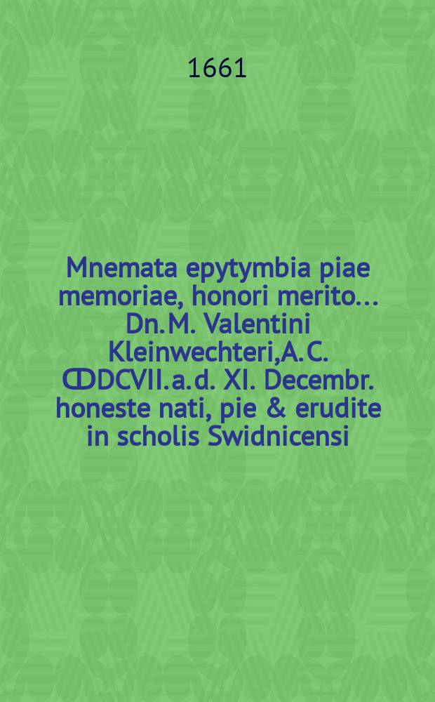 ... Mnemata epytymbia piae memoriae, honori merito ... Dn. M. Valentini Kleinwechteri, A. C. ↀDCVII. a. d. XI. Decembr. honeste nati, pie & erudite in scholis Swidnicensi, Lipsiensi, Wittenbergensi educati ... , III. Febr. honorifice humati, à patronis, fautoribus, amicis L. M. Q. consecrata